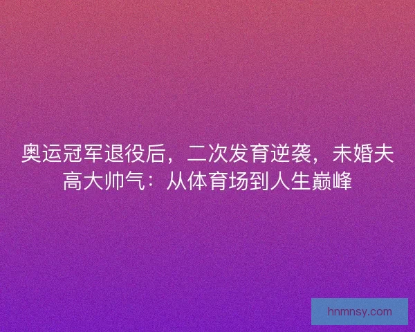 奥运冠军退役后，二次发育逆袭，未婚夫高大帅气：从体育场到人生巅峰