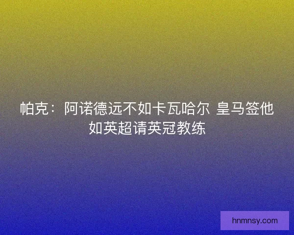 帕克:阿诺德远不如卡瓦哈尔 皇马签他如英超请英冠教练 帕克:阿诺德远不如卡瓦哈尔 皇马签他如英超请英冠教练