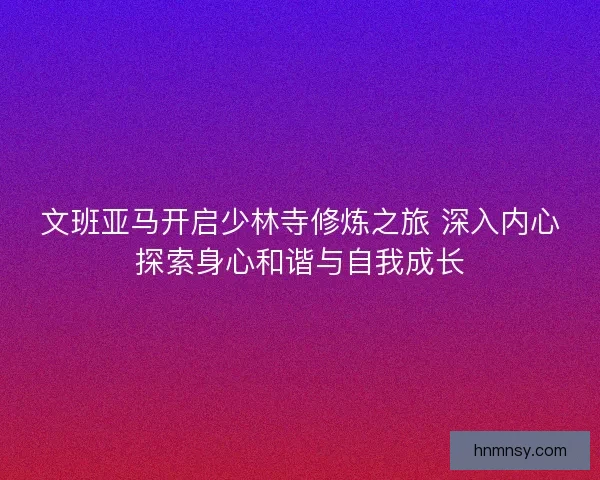 文班亚马开启少林寺修炼之旅 深入内心探索身心和谐与自我成长 文班亚马开启少林寺修炼之旅 深入内心探索身心和谐与自我成长