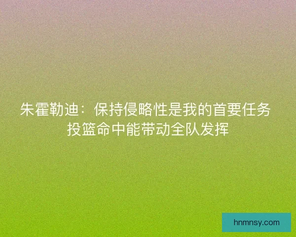 朱霍勒迪:保持侵略性是我的首要任务 投篮命中能带动全队发挥 朱霍勒迪:保持侵略性是我的首要任务 投篮命中能带动全队发挥