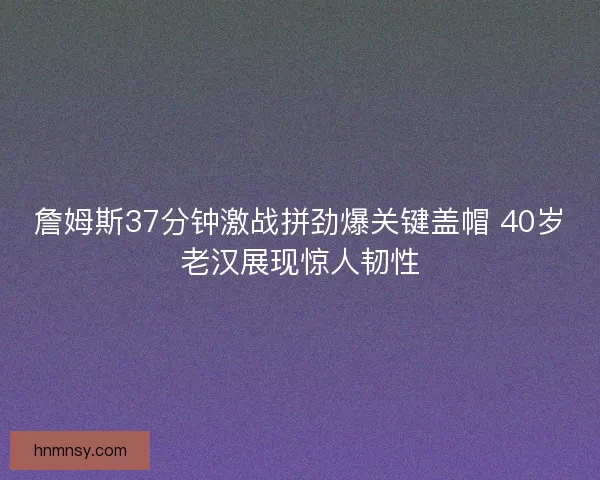 詹姆斯37分钟激战拼劲爆关键盖帽 40岁老汉展现惊人韧性 詹姆斯37分钟激战拼劲爆关键盖帽 40岁老汉展现惊人韧性
