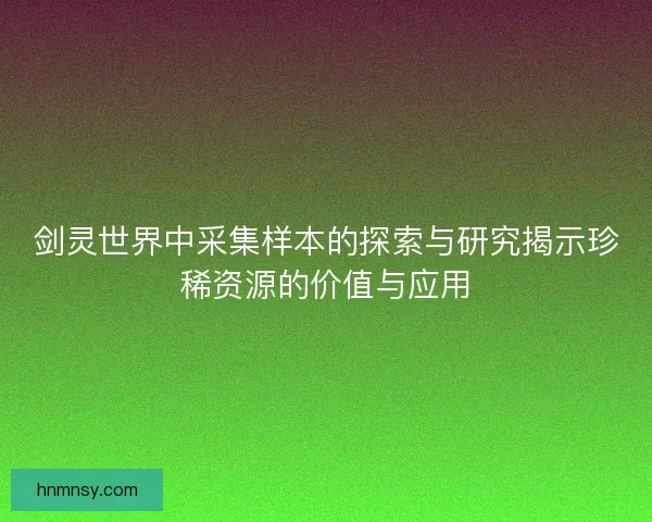 剑灵世界中采集样本的探索与研究揭示珍稀资源的价值与应用