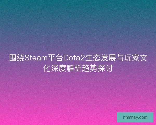 围绕Steam平台Dota2生态发展与玩家文化深度解析趋势探讨