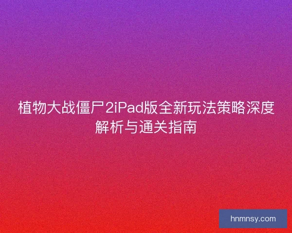 植物大战僵尸2iPad版全新玩法策略深度解析与通关指南