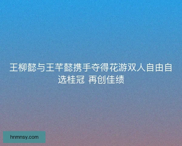 王柳懿与王芊懿携手夺得花游双人自由自选桂冠 再创佳绩