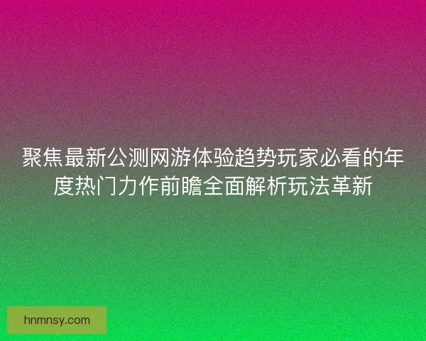 聚焦最新公测网游体验趋势玩家必看的年度热门力作前瞻全面解析玩法革新