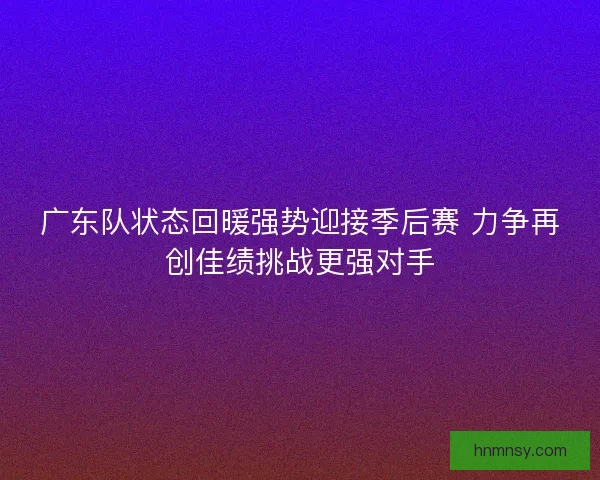 广东队状态回暖强势迎接季后赛 力争再创佳绩挑战更强对手