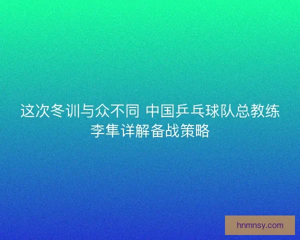 这次冬训与众不同 中国乒乓球队总教练李隼详解备战策略