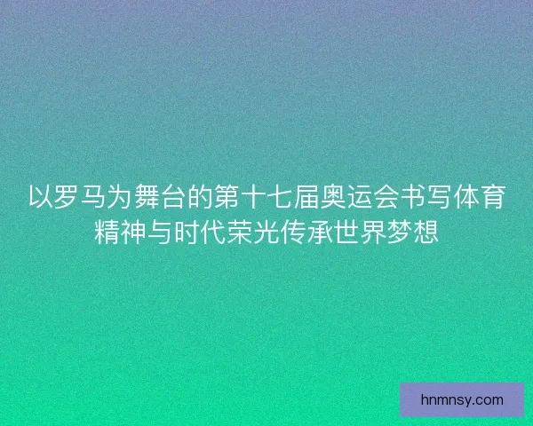 以罗马为舞台的第十七届奥运会书写体育精神与时代荣光传承世界梦想