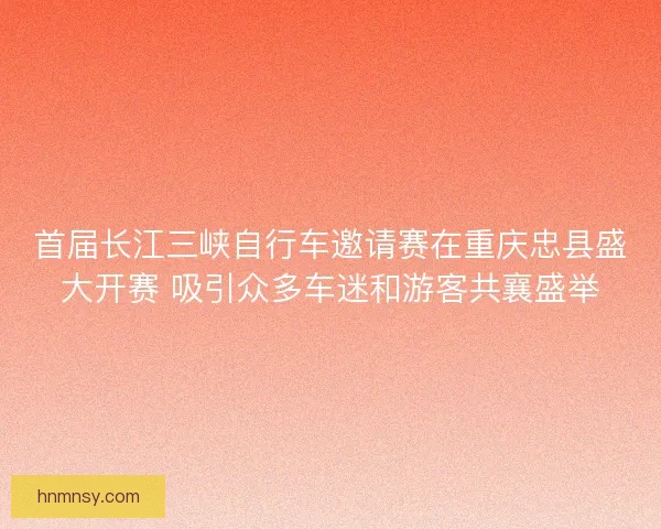 首届长江三峡自行车邀请赛在重庆忠县盛大开赛 吸引众多车迷和游客共襄盛举