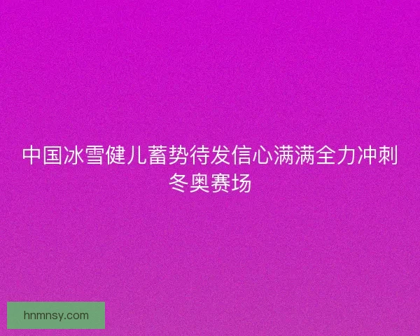 中国冰雪健儿蓄势待发信心满满全力冲刺冬奥赛场 中国冰雪健儿蓄势待发信心满满全力冲刺冬奥赛场