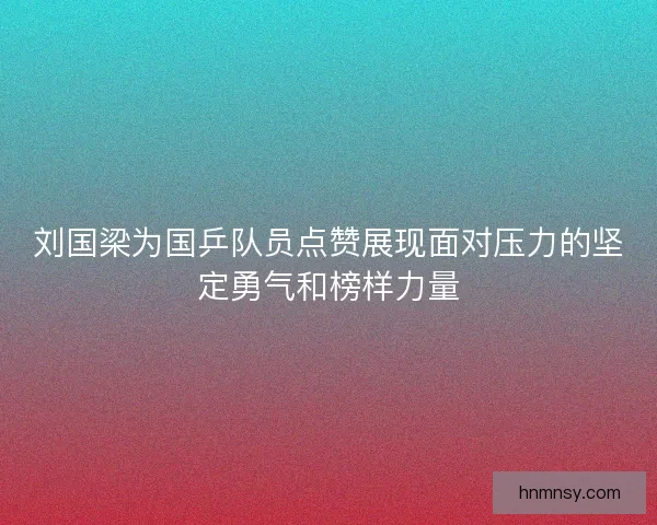刘国梁为国乒队员点赞展现面对压力的坚定勇气和榜样力量