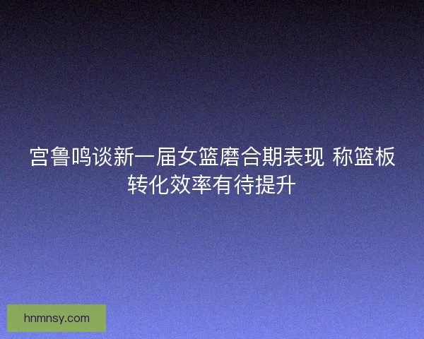 宫鲁鸣谈新一届女篮磨合期表现 称篮板转化效率有待提升 宫鲁鸣谈新一届女篮磨合期表现 称篮板转化效率有待提升