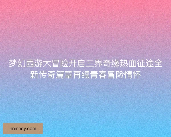 梦幻西游大冒险开启三界奇缘热血征途全新传奇篇章再续青春冒险情怀