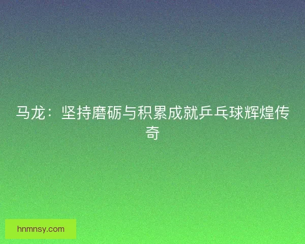 马龙：坚持磨砺与积累成就乒乓球辉煌传奇