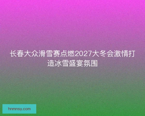 长春大众滑雪赛点燃2027大冬会激情打造冰雪盛宴氛围