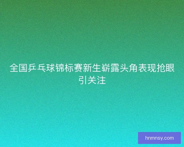 全国乒乓球锦标赛新生崭露头角表现抢眼引关注