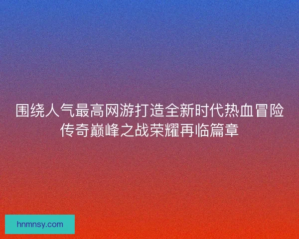 围绕人气最高网游打造全新时代热血冒险传奇巅峰之战荣耀再临篇章 围绕人气最高网游打造全新时代热血冒险传奇巅峰之战荣耀再临篇章