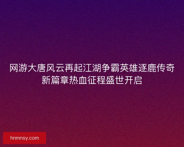 网游大唐风云再起江湖争霸英雄逐鹿传奇新篇章热血征程盛世开启 网游大唐风云再起江湖争霸英雄逐鹿传奇新篇章热血征程盛世开启