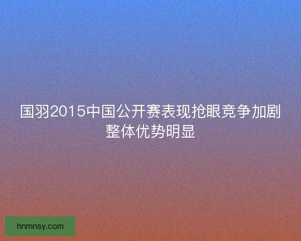 国羽2015中国公开赛表现抢眼竞争加剧整体优势明显