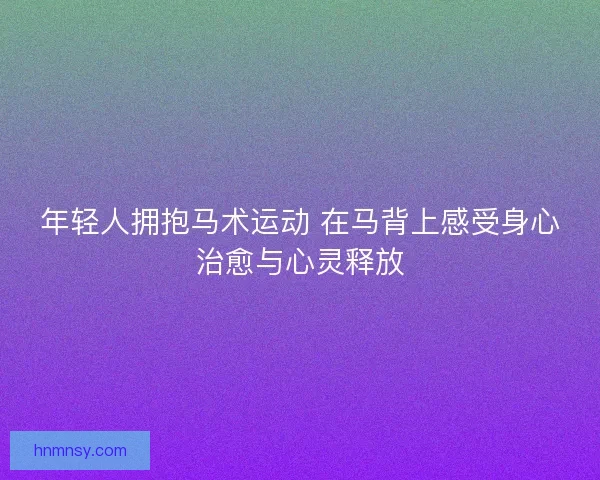 年轻人拥抱马术运动 在马背上感受身心治愈与心灵释放
