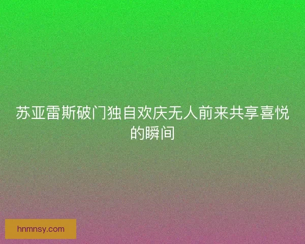 苏亚雷斯破门独自欢庆无人前来共享喜悦的瞬间 苏亚雷斯破门独自欢庆无人前来共享喜悦的瞬间