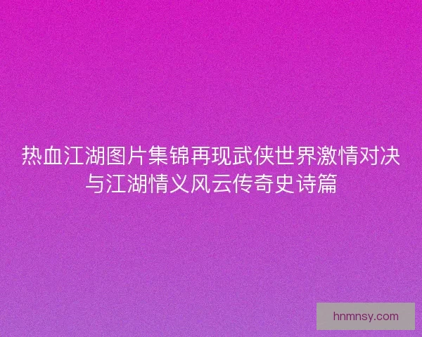 热血江湖图片集锦再现武侠世界激情对决与江湖情义风云传奇史诗篇 热血江湖图片集锦再现武侠世界激情对决与江湖情义风云传奇史诗篇