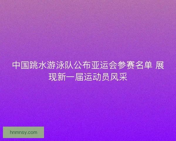 中国跳水游泳队公布亚运会参赛名单 展现新一届运动员风采