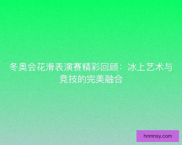 冬奥会花滑表演赛精彩回顾：冰上艺术与竞技的完美融合