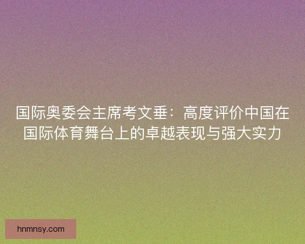 国际奥委会主席考文垂：高度评价中国在国际体育舞台上的卓越表现与强大实力