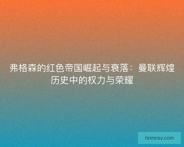 弗格森的红色帝国崛起与衰落：曼联辉煌历史中的权力与荣耀