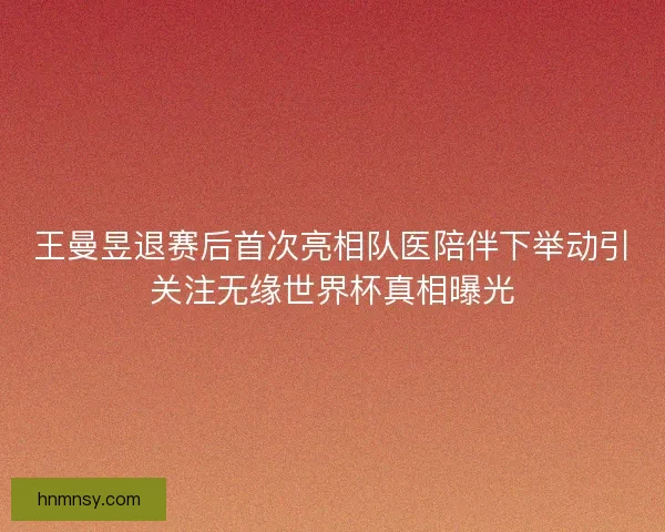 王曼昱退赛后首次亮相队医陪伴下举动引关注无缘世界杯真相曝光