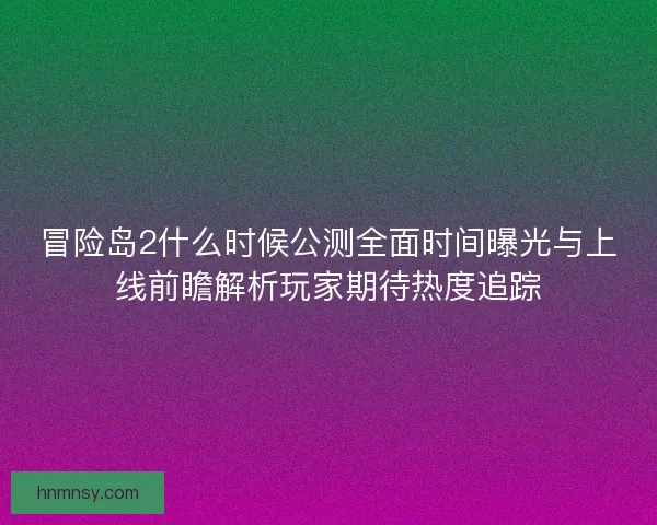 冒险岛2什么时候公测全面时间曝光与上线前瞻解析玩家期待热度追踪