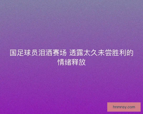 国足球员泪洒赛场 透露太久未尝胜利的情绪释放