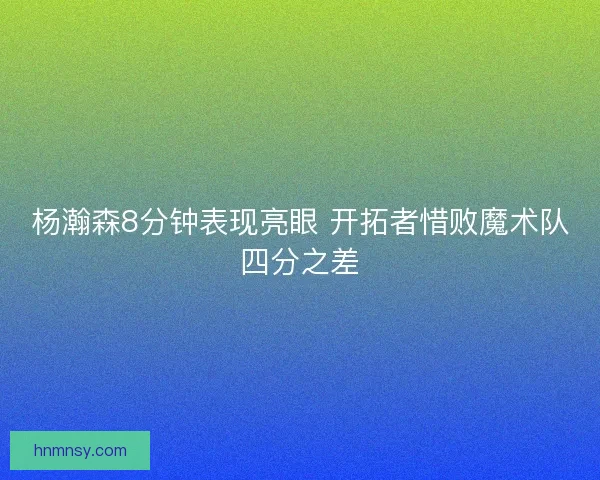 杨瀚森8分钟表现亮眼 开拓者惜败魔术队四分之差