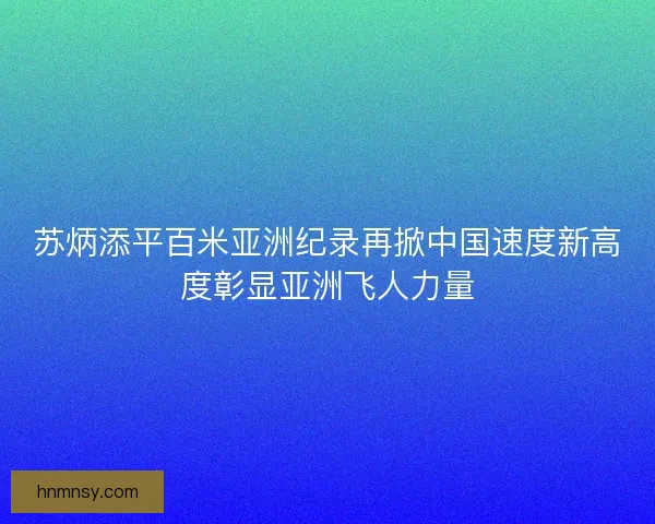苏炳添平百米亚洲纪录再掀中国速度新高度彰显亚洲飞人力量