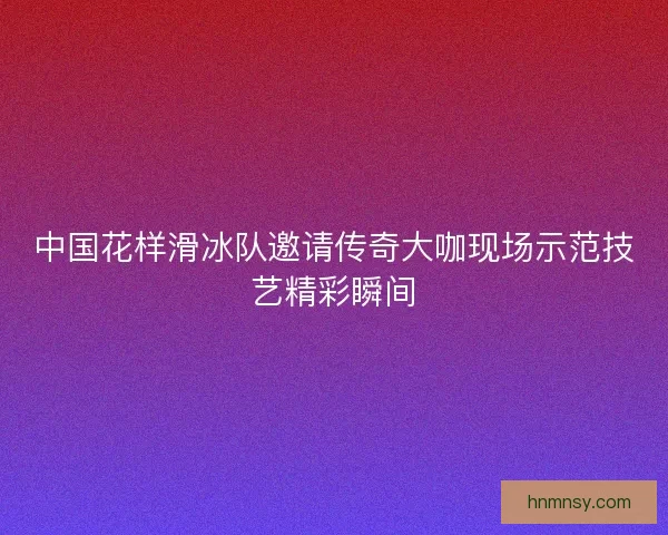 中国花样滑冰队邀请传奇大咖现场示范技艺精彩瞬间 中国花样滑冰队邀请传奇大咖现场示范技艺精彩瞬间
