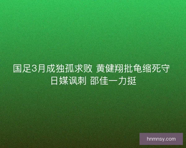 国足3月成独孤求败 黄健翔批龟缩死守 日媒讽刺 邵佳一力挺