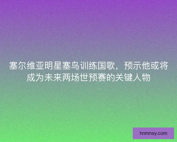 塞尔维亚明星塞鸟训练国歌，预示他或将成为未来两场世预赛的关键人物