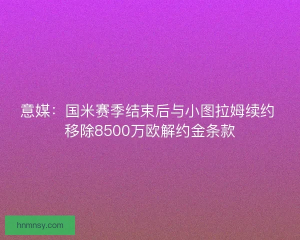 意媒：国米赛季结束后与小图拉姆续约 移除8500万欧解约金条款