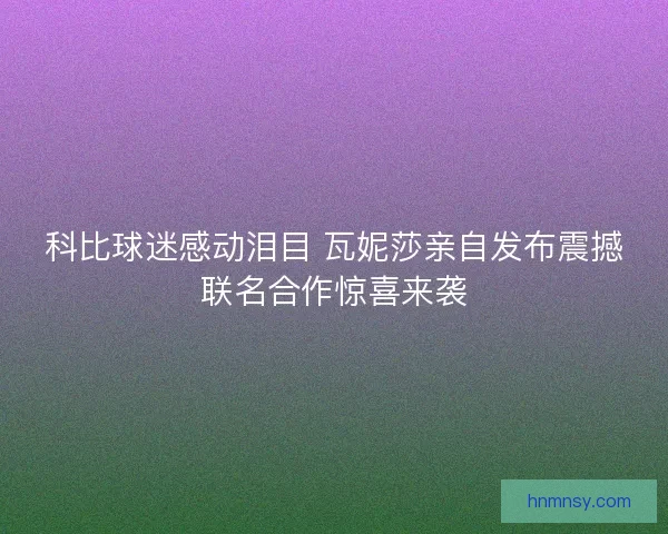 科比球迷感动泪目 瓦妮莎亲自发布震撼联名合作惊喜来袭