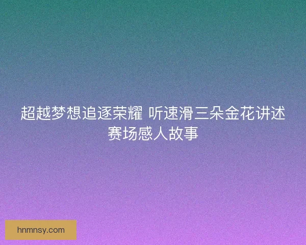 超越梦想追逐荣耀 听速滑三朵金花讲述赛场感人故事 超越梦想追逐荣耀 听速滑三朵金花讲述赛场感人故事